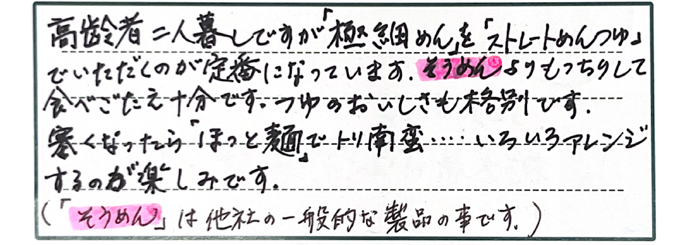 高齢者二人暮らしですが「極細めん」を「ストレートめんつゆ」でいただくのが定番になっています。そうめんよりもっちりして食べごたえ十分です。つゆのおいしさも格別です。寒くなったら「ほっと麺」でトリ南蛮…いろいろアレンジするのが楽しみです。（「そうめん」は他社の一般的なの事です。）